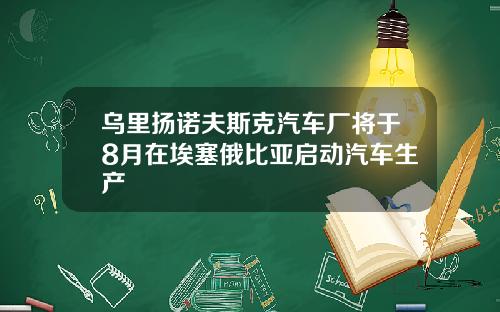 乌里扬诺夫斯克汽车厂将于8月在埃塞俄比亚启动汽车生产