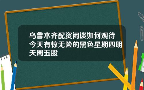 乌鲁木齐配资闲谈如何观待今天有惊无险的黑色星期四明天周五股