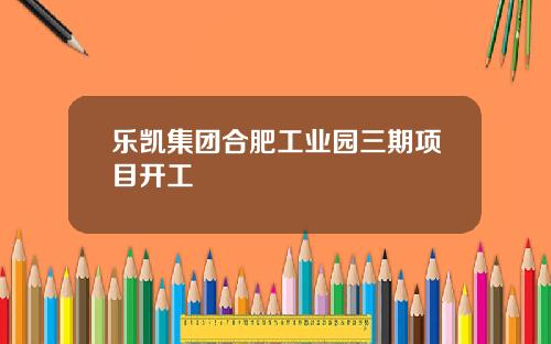 乐凯集团合肥工业园三期项目开工