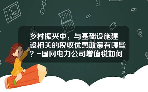 乡村振兴中，与基础设施建设相关的税收优惠政策有哪些？-国网电力公司增值税如何缴纳