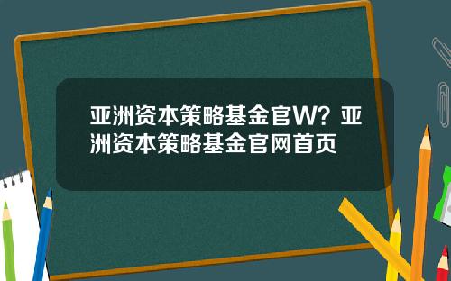 亚洲资本策略基金官W？亚洲资本策略基金官网首页