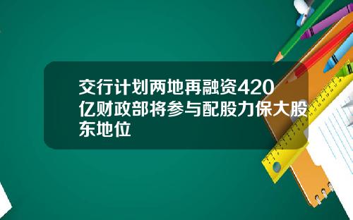 交行计划两地再融资420亿财政部将参与配股力保大股东地位