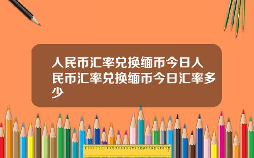 人民币汇率兑换缅币今日人民币汇率兑换缅币今日汇率多少