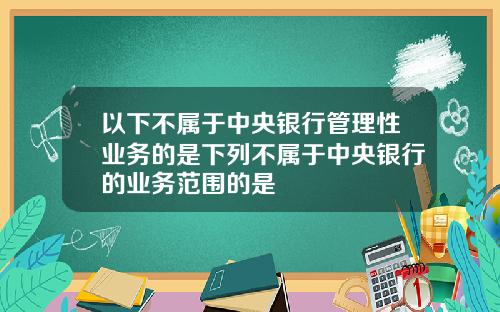 以下不属于中央银行管理性业务的是下列不属于中央银行的业务范围的是