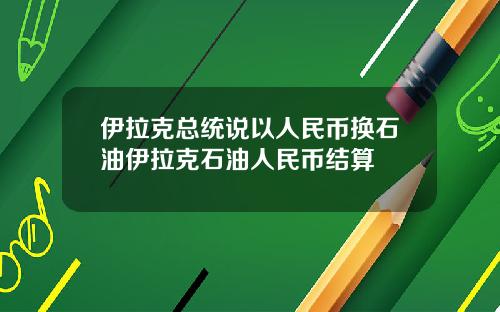 伊拉克总统说以人民币换石油伊拉克石油人民币结算