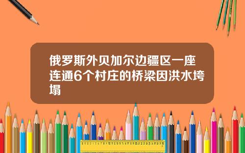 俄罗斯外贝加尔边疆区一座连通6个村庄的桥梁因洪水垮塌