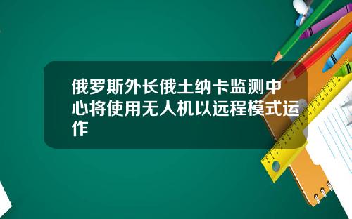 俄罗斯外长俄土纳卡监测中心将使用无人机以远程模式运作