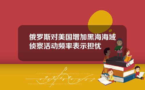 俄罗斯对美国增加黑海海域侦察活动频率表示担忧