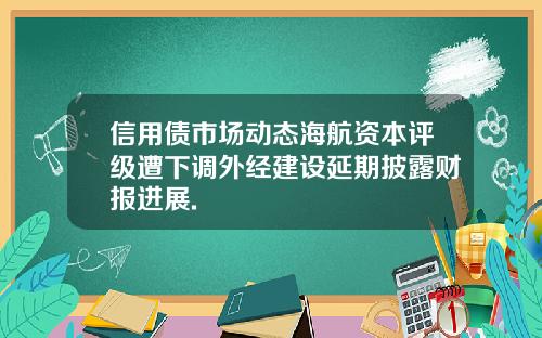 信用债市场动态海航资本评级遭下调外经建设延期披露财报进展.