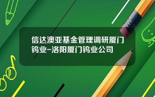 信达澳亚基金管理调研厦门钨业-洛阳厦门钨业公司