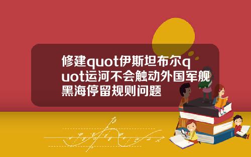 修建quot伊斯坦布尔quot运河不会触动外国军舰黑海停留规则问题