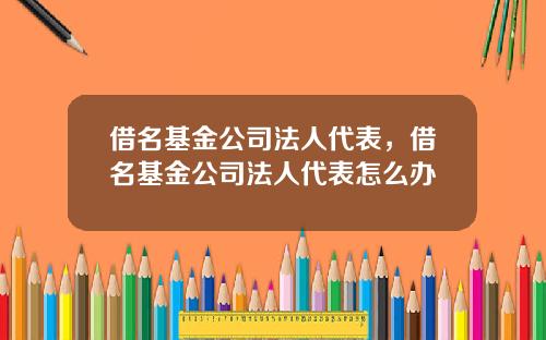 借名基金公司法人代表，借名基金公司法人代表怎么办