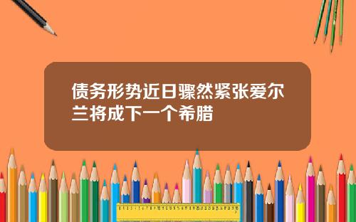 债务形势近日骤然紧张爱尔兰将成下一个希腊