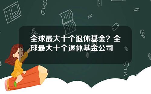 全球最大十个退休基金？全球最大十个退休基金公司