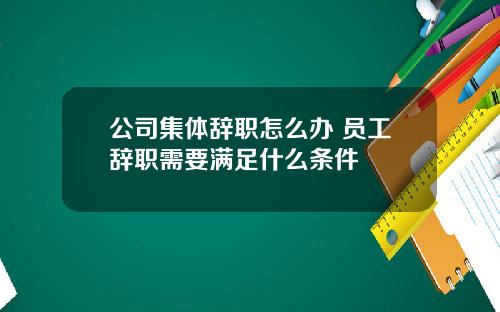 公司集体辞职怎么办 员工辞职需要满足什么条件