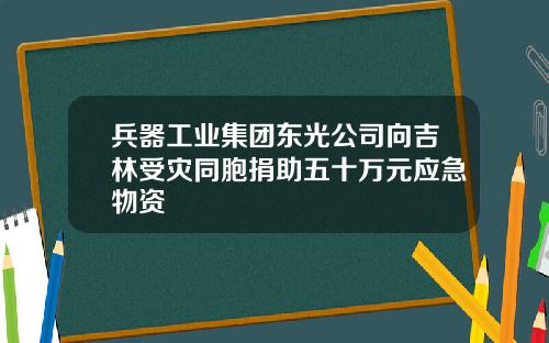 兵器工业集团东光公司向吉林受灾同胞捐助五十万元应急物资