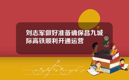 刘志军做好准备确保昌九城际高铁顺利开通运营