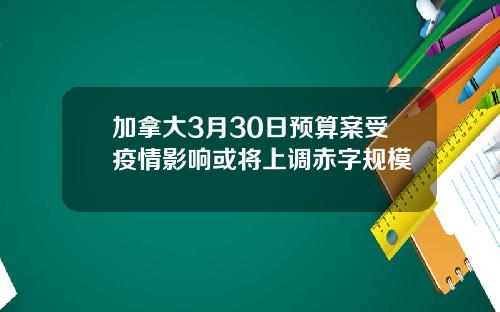 加拿大3月30日预算案受疫情影响或将上调赤字规模