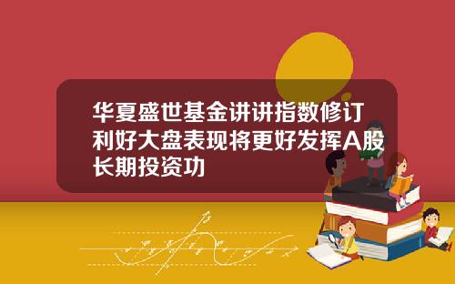 华夏盛世基金讲讲指数修订利好大盘表现将更好发挥A股长期投资功