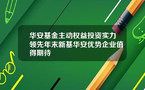 华安基金主动权益投资实力领先年末新基华安优势企业值得期待