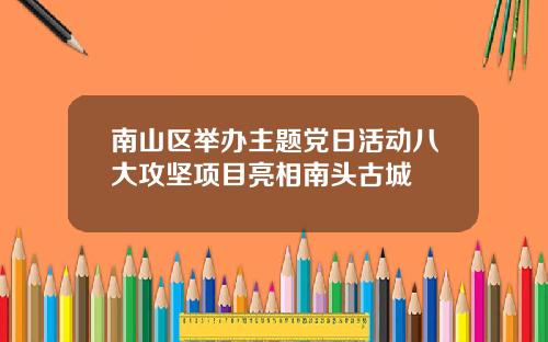 南山区举办主题党日活动八大攻坚项目亮相南头古城