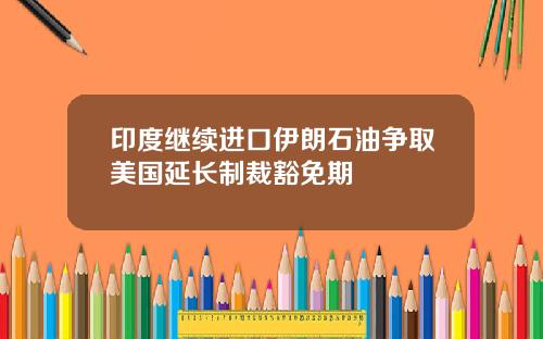 印度继续进口伊朗石油争取美国延长制裁豁免期