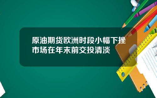 原油期货欧洲时段小幅下挫市场在年末前交投清淡