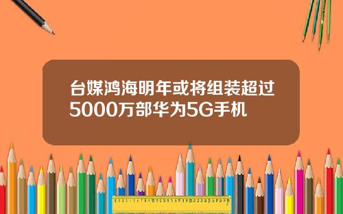 台媒鸿海明年或将组装超过5000万部华为5G手机