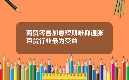 商贸零售加息短期难抑通胀百货行业最为受益