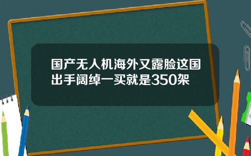 国产无人机海外又露脸这国出手阔绰一买就是350架