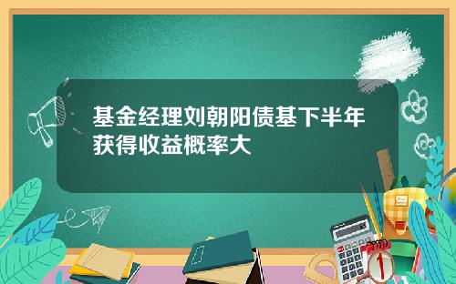 基金经理刘朝阳债基下半年获得收益概率大