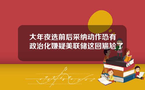 大年夜选前后采纳动作恐有政治化嫌疑美联储这回尴尬了