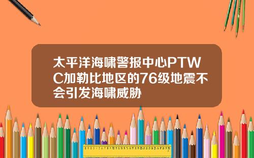 太平洋海啸警报中心PTWC加勒比地区的76级地震不会引发海啸威胁