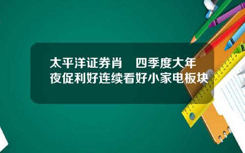 太平洋证券肖垚四季度大年夜促利好连续看好小家电板块