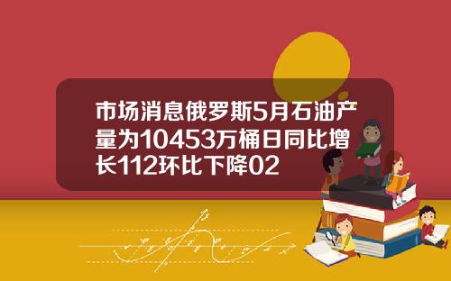 市场消息俄罗斯5月石油产量为10453万桶日同比增长112环比下降02