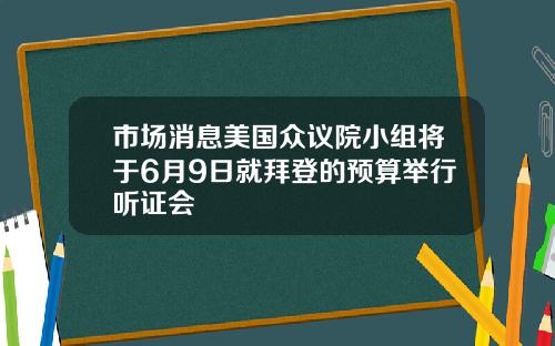 市场消息美国众议院小组将于6月9日就拜登的预算举行听证会