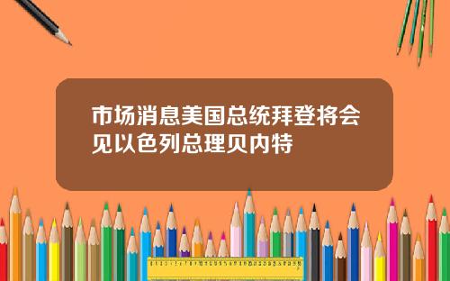 市场消息美国总统拜登将会见以色列总理贝内特