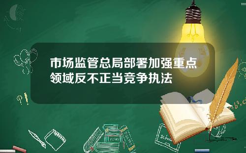 市场监管总局部署加强重点领域反不正当竞争执法