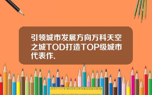 引领城市发展方向万科天空之城TOD打造TOP级城市代表作.