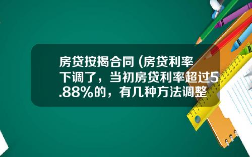 房贷按揭合同 (房贷利率下调了，当初房贷利率超过5.88%的，有几种方法调整？)