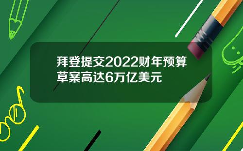 拜登提交2022财年预算草案高达6万亿美元