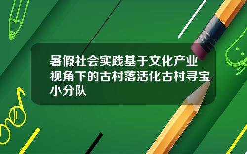 暑假社会实践基于文化产业视角下的古村落活化古村寻宝小分队