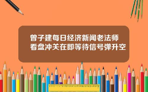 曾子建每日经济新闻老法师看盘冲关在即等待信号弹升空