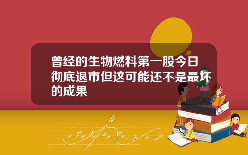 曾经的生物燃料第一股今日彻底退市但这可能还不是最坏的成果