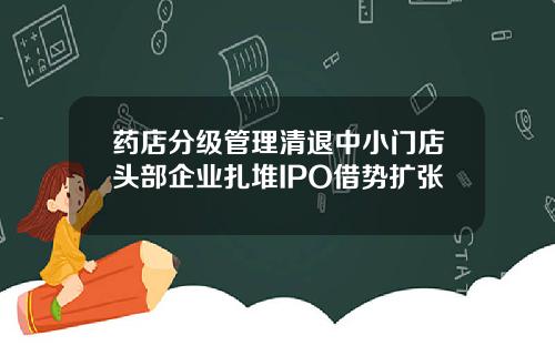 药店分级管理清退中小门店头部企业扎堆IPO借势扩张