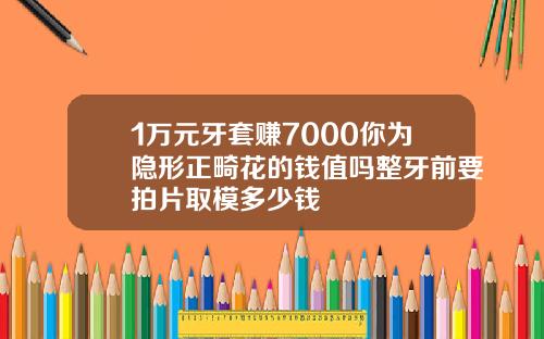 1万元牙套赚7000你为隐形正畸花的钱值吗整牙前要拍片取模多少钱