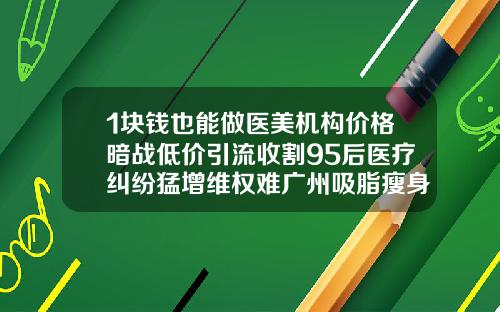 1块钱也能做医美机构价格暗战低价引流收割95后医疗纠纷猛增维权难广州吸脂瘦身费用