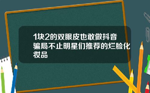 1块2的双眼皮也敢做抖音骗局不止明星们推荐的烂脸化妆品