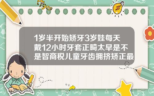 1岁半开始矫牙3岁娃每天戴12小时牙套正畸太早是不是智商税儿童牙齿拥挤矫正最佳年龄