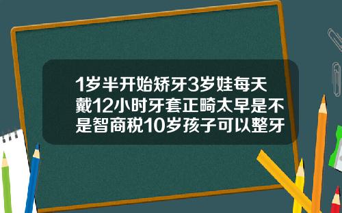 1岁半开始矫牙3岁娃每天戴12小时牙套正畸太早是不是智商税10岁孩子可以整牙吗视频